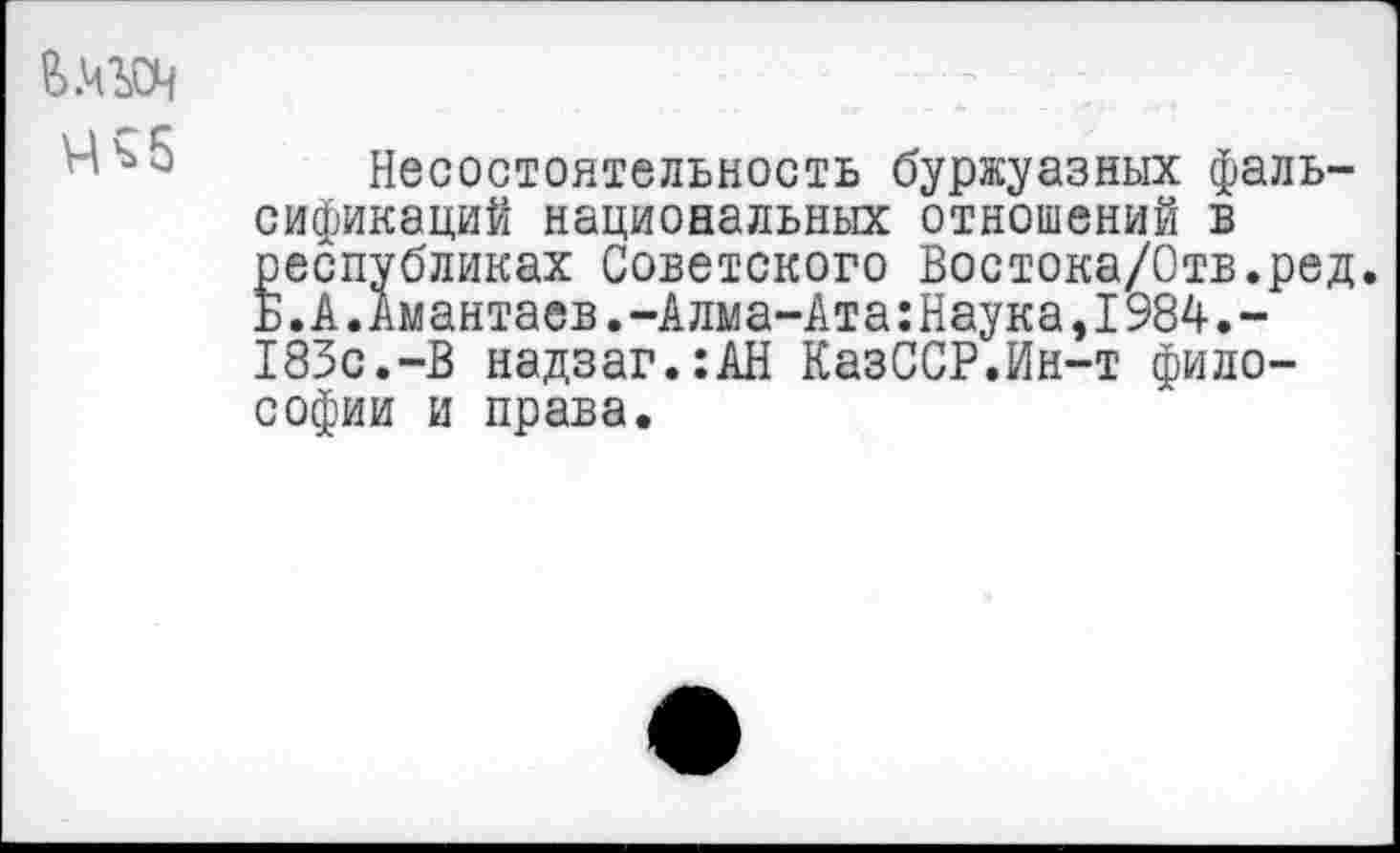 ﻿В.ЧЪСЧ
Ч ь 5
Несостоятельность буржуазных фальсификаций национальных отношений в республиках Советского Востока/Отв.ред. Б.к,Амантаев.-Алма-Ата:Наука,1984.-183с.-В надзаг.:АН КазССР.Ин-т философии и права.